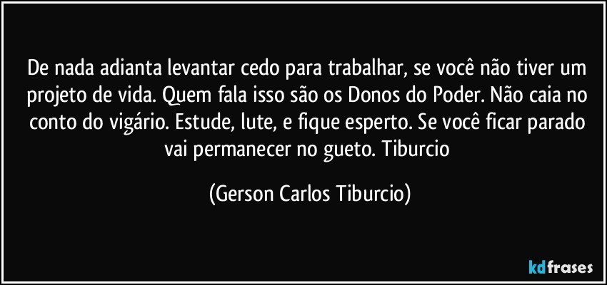 De nada adianta levantar cedo para trabalhar, se você não tiver um projeto de vida. Quem fala isso são os Donos do Poder. Não caia no conto do vigário.  Estude, lute, e fique esperto. Se você ficar parado vai permanecer no gueto. Tiburcio (Gerson Carlos Tiburcio)