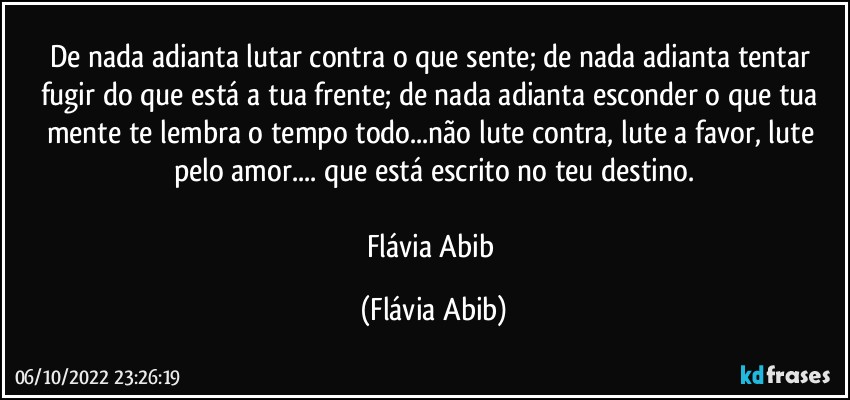 De nada adianta lutar contra o que sente; de nada adianta tentar fugir do que está a tua frente; de nada adianta esconder o que tua mente te lembra o tempo todo...não lute contra, lute a favor, lute pelo amor... que está escrito no teu destino.

Flávia Abib (Flávia Abib)