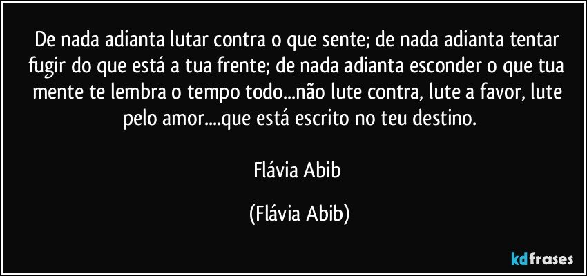 De nada adianta lutar contra o que sente; de nada adianta tentar fugir do que está a tua frente; de nada adianta esconder o que tua mente te lembra o tempo todo...não lute contra, lute a favor, lute pelo amor...que está escrito no teu destino.

Flávia Abib (Flávia Abib)