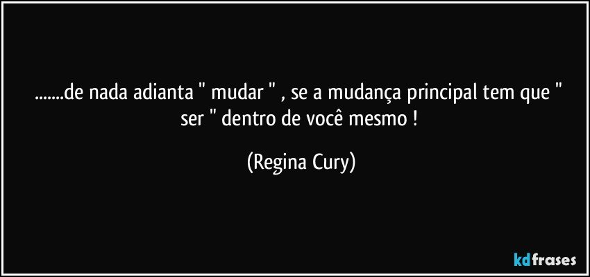 ...de nada adianta  " mudar " , se a mudança principal tem que "  ser  " dentro de você mesmo  ! (Regina Cury)