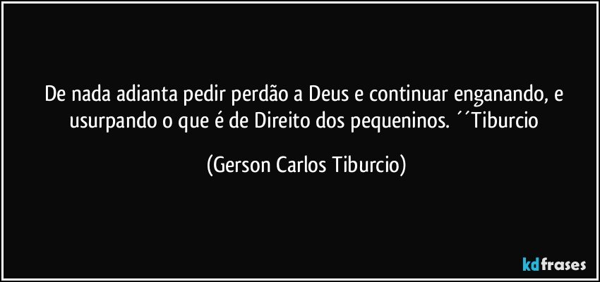 De nada adianta pedir perdão a Deus e continuar enganando, e usurpando o que é de Direito dos pequeninos. ´´Tiburcio (Gerson Carlos Tiburcio)