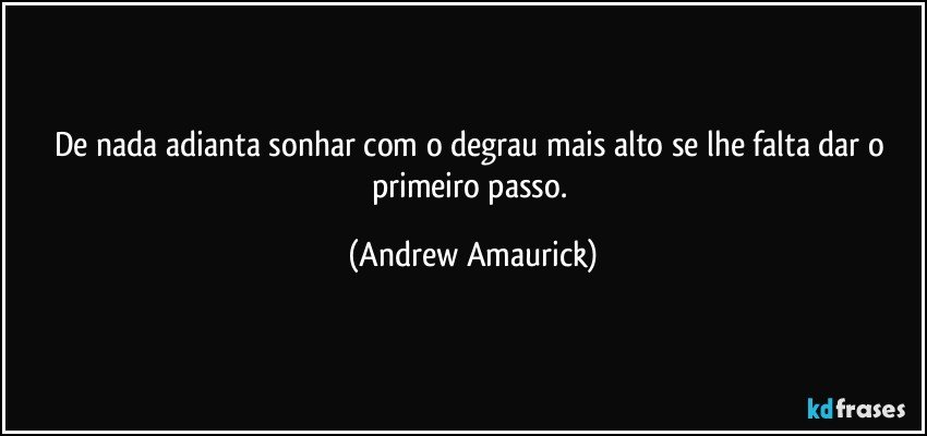 De nada adianta sonhar com o degrau mais alto se lhe falta dar o primeiro passo. (Andrew Amaurick)