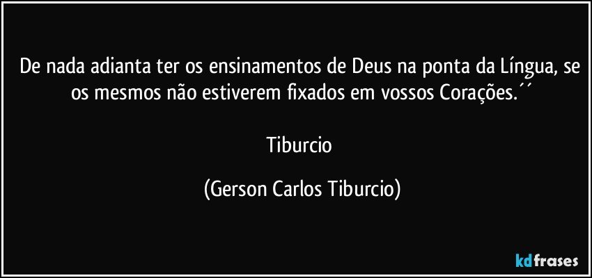 De nada adianta ter os ensinamentos de Deus na ponta da Língua, se os mesmos não estiverem fixados em vossos Corações.´´

Tiburcio (Gerson Carlos Tiburcio)