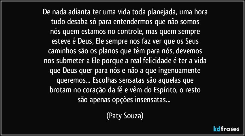 De nada adianta ter uma vida toda planejada, uma hora
tudo desaba só para entendermos que não somos
nós quem estamos no controle, mas quem sempre
esteve é Deus, Ele sempre nos faz ver  que os Seus
caminhos são os planos que têm para nós, devemos
nos submeter a Ele porque a real felicidade é ter a vida
que Deus quer para nós e não a que ingenuamente
queremos... Escolhas sensatas são aquelas que
brotam no coração da fé e vêm do Espírito, o resto
são apenas opções insensatas... (Paty Souza)