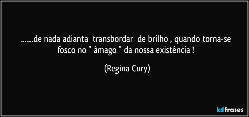 ...de nada adianta     transbordar     de  brilho , quando  torna-se    fosco    no   "  âmago   "   da nossa   existência ! (Regina Cury)