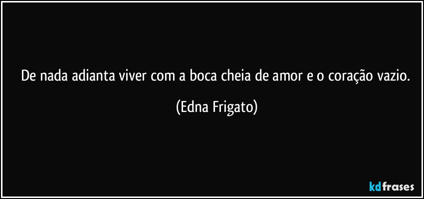 De nada adianta viver com a boca cheia de amor e o coração vazio. (Edna Frigato)