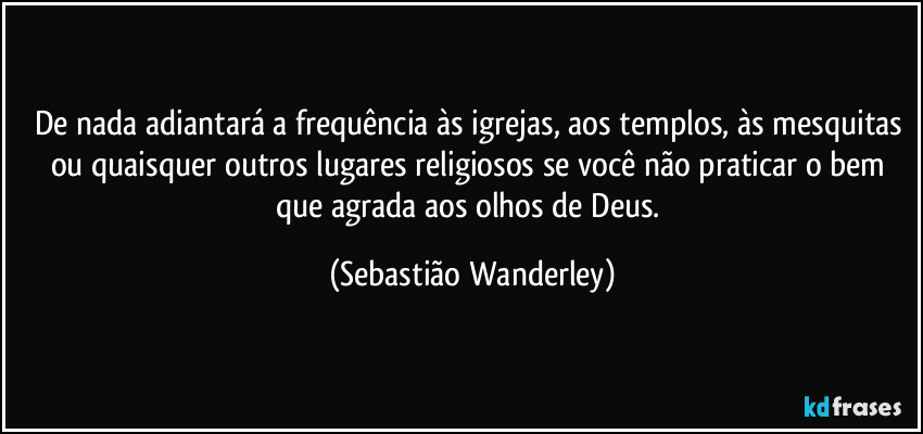 De nada adiantará a frequência às igrejas, aos templos, às mesquitas ou quaisquer outros lugares religiosos se você não praticar o bem que agrada aos olhos de Deus. (Sebastião Wanderley)