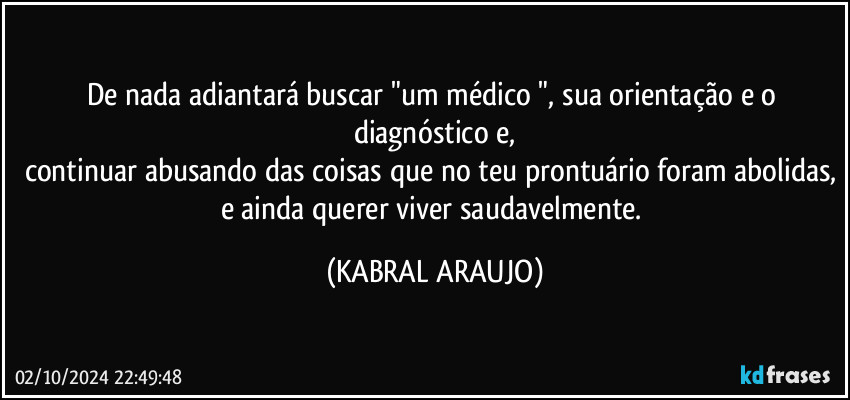 De nada adiantará buscar "um médico ", sua orientação e o diagnóstico e,
continuar abusando das coisas que no teu prontuário foram abolidas, e ainda querer viver saudavelmente. (KABRAL ARAUJO)