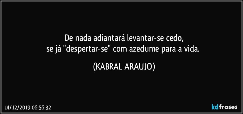 De nada adiantará levantar-se cedo,
se já "despertar-se" com azedume para a vida. (KABRAL ARAUJO)