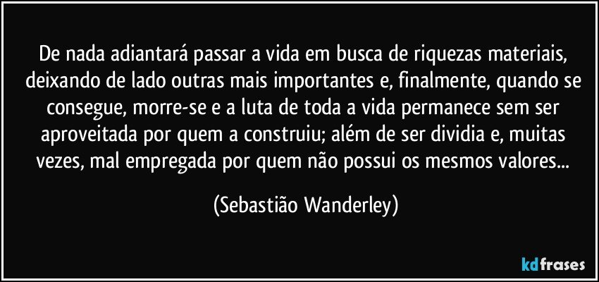 De nada adiantará passar a vida em busca de riquezas materiais, deixando de lado outras mais importantes e, finalmente, quando se consegue, morre-se e a luta de toda a vida permanece sem ser aproveitada por quem a construiu; além de ser dividia e, muitas vezes, mal empregada por quem não possui os mesmos valores... (Sebastião Wanderley)