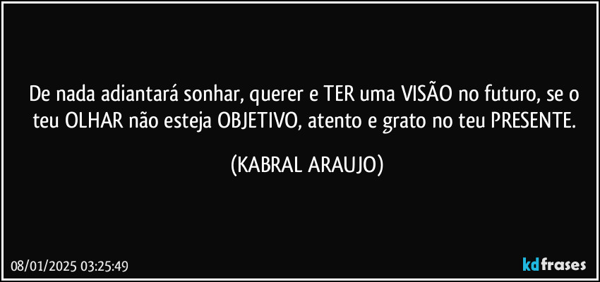 De nada adiantará sonhar, querer e TER uma VISÃO no futuro, se o teu OLHAR não esteja OBJETIVO, atento e grato no teu PRESENTE. (KABRAL ARAUJO)