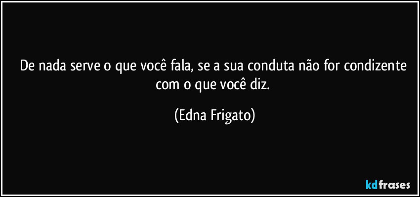 De nada serve o que você fala, se a sua conduta não for condizente com o que você diz. (Edna Frigato)