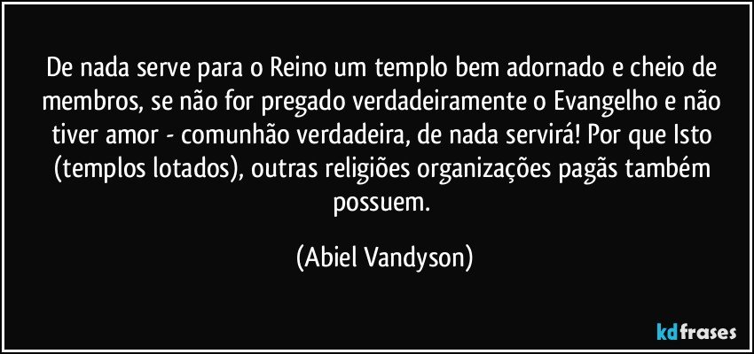 De nada serve para o Reino um templo bem adornado e cheio de membros, se não for pregado verdadeiramente o Evangelho e não tiver amor - comunhão verdadeira, de nada servirá! Por que Isto (templos lotados), outras religiões/organizações pagãs também possuem. (Abiel Vandyson)