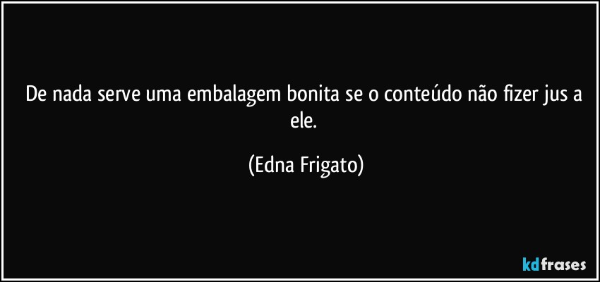 De nada serve uma embalagem bonita se o conteúdo não fizer jus a ele. (Edna Frigato)