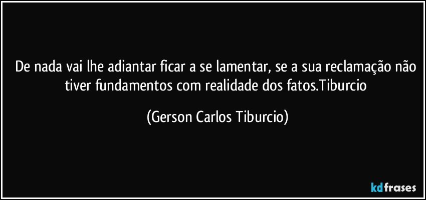 De nada vai lhe adiantar ficar a se lamentar, se a sua reclamação não tiver fundamentos com realidade dos fatos.Tiburcio (Gerson Carlos Tiburcio)