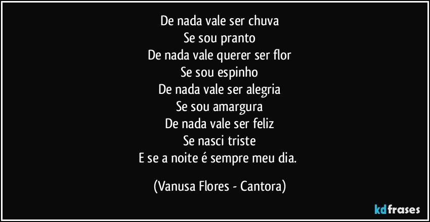 De nada vale ser chuva
Se sou pranto
De nada vale querer ser flor
Se sou espinho
De nada vale ser alegria
Se sou amargura
De nada vale ser feliz
Se nasci triste
E se a noite é sempre meu dia. (Vanusa Flores - Cantora)