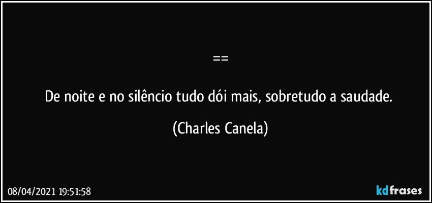 ==

De noite e no silêncio tudo dói mais, sobretudo a saudade. (Charles Canela)