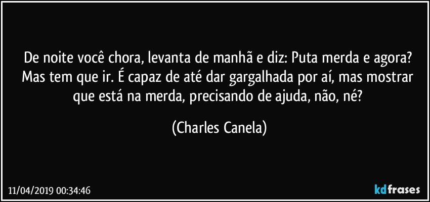 De noite você chora, levanta de manhã e diz: Puta merda e agora? Mas tem que ir. É capaz de até dar gargalhada por aí, mas mostrar que está na merda, precisando de ajuda, não, né? (Charles Canela)