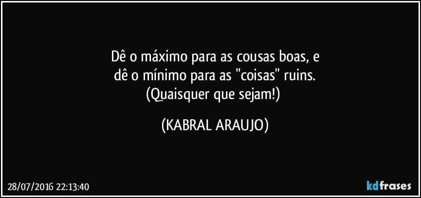 Dê o máximo para as cousas boas, e
dê o mínimo para as "coisas" ruins.
(Quaisquer que sejam!) (KABRAL ARAUJO)
