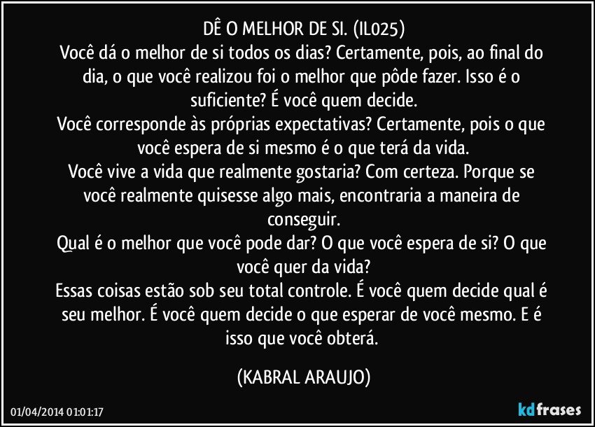 DÊ O MELHOR DE SI. (IL025)
Você dá o melhor de si todos os dias? Certamente, pois, ao final do dia, o que você realizou foi o melhor que pôde fazer. Isso é o suficiente? É você quem decide.
Você corresponde às próprias expectativas? Certamente, pois o que você espera de si mesmo é o que terá da vida.
Você vive a vida que realmente gostaria? Com certeza. Porque se você realmente quisesse algo mais, encontraria a maneira de conseguir.
Qual é o melhor que você pode dar? O que você espera de si? O que você quer da vida?
Essas coisas estão sob seu total controle. É você quem decide qual é seu melhor. É você quem decide o que esperar de você mesmo. E é isso que você obterá. (KABRAL ARAUJO)