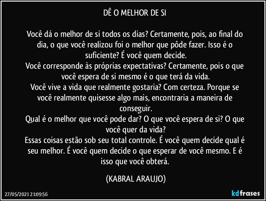 DÊ O MELHOR DE SI 

Você dá o melhor de si todos os dias? Certamente, pois, ao final do dia, o que você realizou foi o melhor que pôde fazer. Isso é o suficiente? É você quem decide.
Você corresponde às próprias expectativas? Certamente, pois o que você espera de si mesmo é o que terá da vida.
Você vive a vida que realmente gostaria? Com certeza. Porque se você realmente quisesse algo mais, encontraria a maneira de conseguir.
Qual é o melhor que você pode dar? O que você espera de si? O que você quer da vida?
Essas coisas estão sob seu total controle. É você quem decide qual é seu melhor. É você quem decide o que esperar de você mesmo. E é isso que você obterá. (KABRAL ARAUJO)