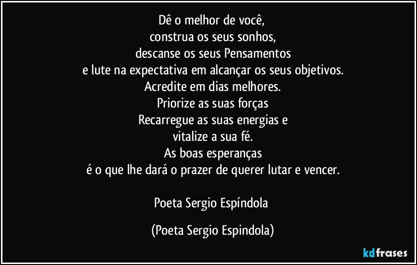 Dê o melhor de você, 
construa os seus sonhos,
descanse os seus Pensamentos
e lute na expectativa em alcançar os seus objetivos.
Acredite em dias melhores.
Priorize as suas forças
Recarregue as suas energias e
vitalize a sua fé.
As boas esperanças
é o que lhe dará o prazer de querer lutar e vencer.

Poeta Sergio Espíndola (Poeta Sergio Espindola)