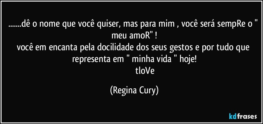 ...dê o nome que você quiser, mas para mim , você será sempRe o " meu amoR" !
você em encanta pela docilidade dos seus gestos e por tudo que representa em " minha vida " hoje!
                                       tloVe (Regina Cury)