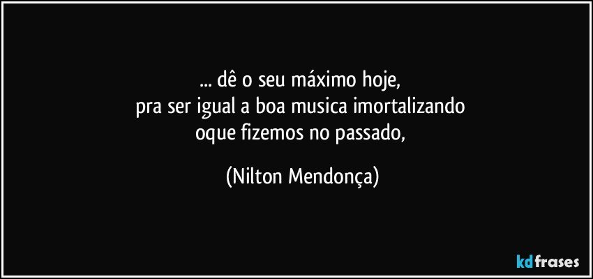 ... dê o seu máximo hoje, 
pra ser igual a boa musica  imortalizando 
oque fizemos no passado, (Nilton Mendonça)