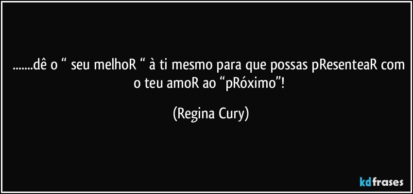 ...dê o “ seu melhoR “ à ti mesmo para que possas pResenteaR com o teu amoR ao “pRóximo”! (Regina Cury)