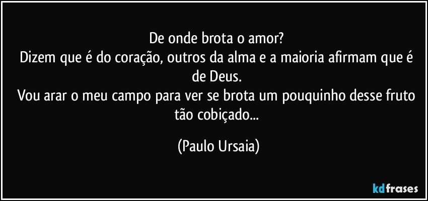 De onde brota o amor? 
Dizem que é do coração, outros da alma e a maioria afirmam que é de Deus. 
Vou arar o meu campo para ver se brota um pouquinho desse fruto tão cobiçado... (Paulo Ursaia)