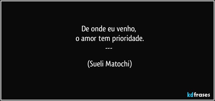 De onde eu venho, 
o amor tem prioridade.
--- (Sueli Matochi)