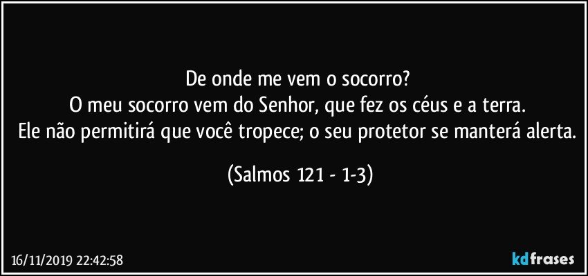 De onde me vem o socorro? 
O meu socorro vem do Senhor, que fez os céus e a terra. 
Ele não permitirá que você tropece; o seu protetor se manterá alerta. (Salmos 121 - 1-3)