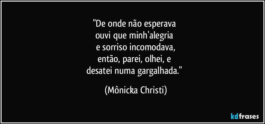 "De onde não esperava 
ouvi que minh'alegria 
e sorriso incomodava,
então, parei, olhei, e 
desatei numa gargalhada." (Mônicka Christi)