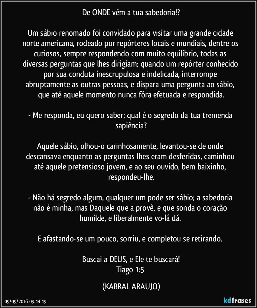 De ONDE vêm a tua sabedoria!?

Um sábio renomado foi convidado para visitar uma grande cidade norte americana, rodeado por repórteres locais e mundiais, dentre os curiosos, sempre respondendo com muito equilíbrio, todas as diversas perguntas que lhes dirigiam; quando um repórter conhecido por sua conduta inescrupulosa e indelicada, interrompe abruptamente as outras pessoas, e dispara uma pergunta ao sábio, que até aquele momento nunca fôra efetuada e respondida.
    
- Me responda, eu quero saber; qual é o segredo da tua tremenda sapiência?
    
Aquele sábio, olhou-o carinhosamente, levantou-se de onde descansava enquanto as perguntas lhes eram desferidas, caminhou até aquele pretensioso jovem, e ao seu ouvido, bem baixinho, respondeu-lhe.
  
- Não há segredo algum, qualquer um pode ser sábio; a sabedoria não é minha, mas Daquele que a provê, e que sonda o coração humilde, e liberalmente vo-lá dá. 
    
E afastando-se um pouco, sorriu, e completou se retirando. 
 
Buscai a DEUS, e Ele te buscará!
Tiago 1:5 (KABRAL ARAUJO)