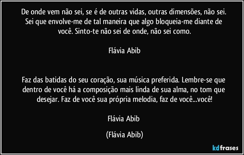 De onde vem não sei, se é de outras vidas, outras dimensões, não sei. Sei que envolve-me de tal maneira que algo bloqueia-me diante de você. Sinto-te não sei de onde, não sei como.

Flávia Abib


Faz das batidas do seu coração, sua música preferida. Lembre-se que dentro de você há a composição mais linda de sua alma, no tom que desejar. Faz de você sua própria melodia, faz de você...você!

Flávia Abib (Flávia Abib)