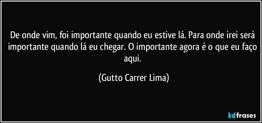 De onde vim, foi importante quando eu estive lá. Para onde irei será importante quando lá eu chegar. O importante agora é o que eu faço aqui. (Gutto Carrer Lima)