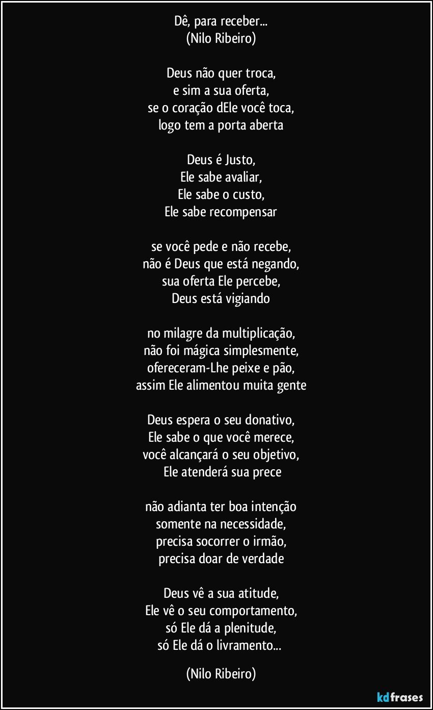 Dê, para receber...
(Nilo Ribeiro)

Deus não quer troca,
e sim a sua oferta,
se o coração dEle você toca,
logo tem a porta aberta

Deus é Justo,
Ele sabe avaliar,
Ele sabe o custo,
Ele sabe recompensar

se você pede e não recebe,
não é Deus que está negando,
sua oferta Ele percebe,
Deus está vigiando

no milagre da multiplicação,
não foi mágica simplesmente,
ofereceram-Lhe peixe e pão,
assim Ele alimentou muita gente

Deus espera o seu donativo,
Ele sabe o que você merece,
você alcançará o seu objetivo,
 Ele atenderá sua prece

não adianta ter boa intenção
somente na necessidade,
precisa socorrer o irmão,
precisa doar de verdade

Deus vê a sua atitude,
Ele vê o seu comportamento,
só Ele dá a plenitude,
só Ele dá o livramento... (Nilo Ribeiro)