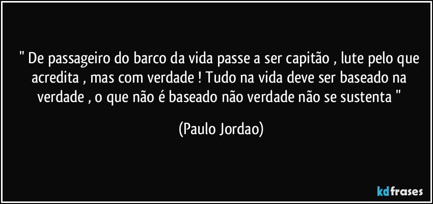 " De passageiro do barco da vida passe a ser capitão , lute pelo que acredita , mas com verdade ! Tudo na vida deve ser baseado na verdade , o que não é baseado não verdade não se sustenta " (Paulo Jordao)