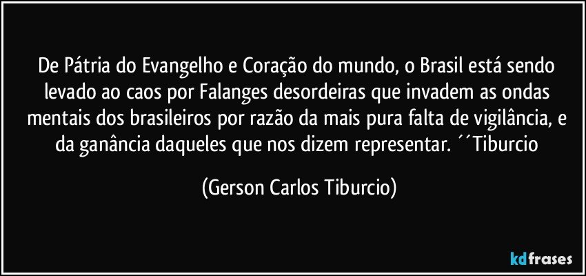 De Pátria do Evangelho e Coração do mundo, o Brasil está sendo levado ao caos por Falanges desordeiras que invadem as ondas mentais dos brasileiros por razão da mais pura falta de vigilância, e da ganância daqueles que nos dizem representar. ´´Tiburcio (Gerson Carlos Tiburcio)