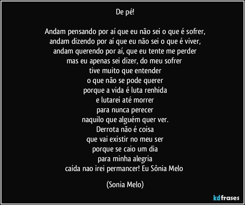 De pé!

Andam pensando por aí que eu não sei o que é sofrer,
andam dizendo por aí que eu não sei o que é viver,
andam querendo por aí, que eu tente me perder
mas eu apenas sei dizer, do meu sofrer 
tive muito que entender
o que não se pode querer
porque a vida é luta renhida
e lutarei até morrer
para nunca perecer
naquilo que alguém quer ver.
Derrota não é coisa
que vai existir no meu ser
porque se caio um dia
para minha alegria
caída nao irei permancer! Eu Sônia Melo (Sonia Melo)