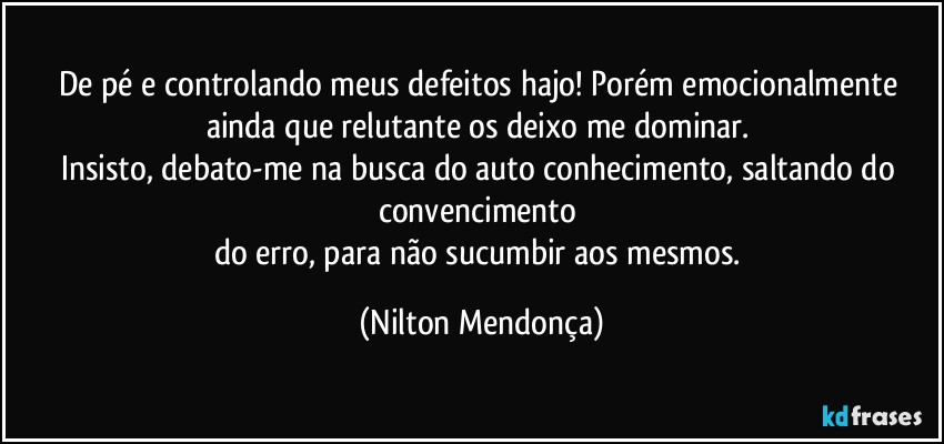 De pé e controlando meus defeitos hajo! Porém emocionalmente ainda que relutante os deixo me dominar. 
Insisto, debato-me na busca do auto conhecimento, saltando do convencimento 
do erro, para não sucumbir aos mesmos. (Nilton Mendonça)