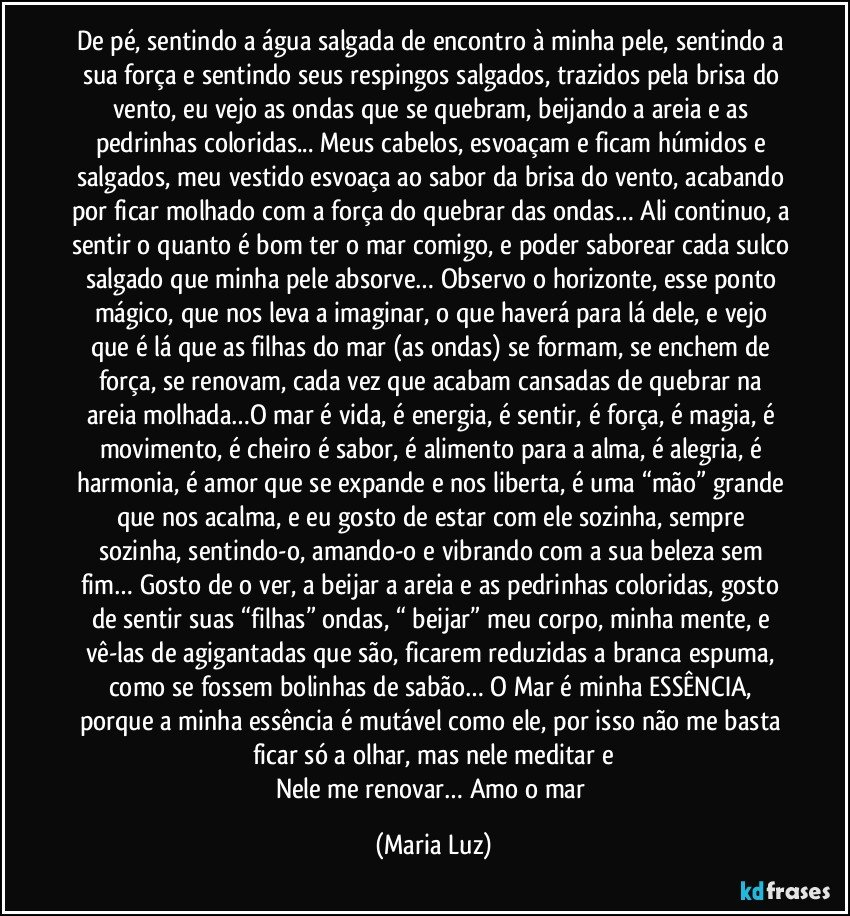 De pé, sentindo a água salgada de encontro à minha pele, sentindo a sua força e sentindo seus respingos salgados, trazidos pela brisa do vento, eu vejo as ondas que se quebram, beijando a areia e as pedrinhas coloridas... Meus cabelos, esvoaçam e ficam húmidos e salgados, meu vestido esvoaça ao sabor da brisa do vento, acabando por ficar molhado com a força do quebrar das ondas… Ali continuo, a sentir o quanto é bom ter o mar comigo, e poder saborear cada sulco salgado que minha pele absorve… Observo o horizonte, esse ponto mágico, que nos leva a imaginar, o que haverá para lá dele, e vejo que é lá que as filhas do mar (as ondas) se formam, se enchem de força, se renovam, cada vez que acabam cansadas de quebrar na areia molhada…O mar é vida, é energia, é sentir, é força, é magia, é movimento, é cheiro é sabor, é alimento para a alma, é alegria, é harmonia, é amor que se expande e nos liberta, é uma “mão” grande que nos acalma, e eu gosto de estar com ele sozinha, sempre sozinha, sentindo-o, amando-o e vibrando com a sua beleza sem fim… Gosto de o ver, a beijar a areia e as pedrinhas coloridas, gosto de sentir suas “filhas” ondas, “ beijar” meu corpo, minha mente, e vê-las de agigantadas que são, ficarem reduzidas a branca espuma, como se fossem bolinhas de sabão… O Mar é minha ESSÊNCIA, porque a minha essência é mutável como ele, por isso não me basta ficar só a olhar, mas nele meditar e
Nele me renovar… Amo o mar (Maria Luz)