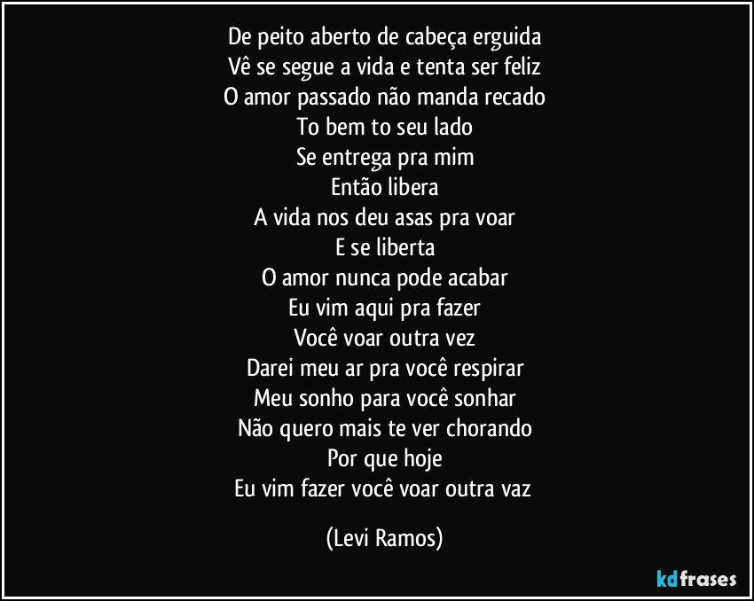 De peito aberto de cabeça erguida
Vê se segue a vida e tenta ser feliz
O amor passado não manda recado
To bem to seu lado
Se entrega pra mim
Então libera
A vida nos deu asas pra voar
E se liberta
O amor nunca pode acabar
Eu vim aqui pra fazer
Você voar outra vez
Darei meu ar pra você respirar
Meu sonho para você sonhar
Não quero mais te ver chorando
Por que hoje
Eu vim fazer você voar outra vaz (Levi Ramos)