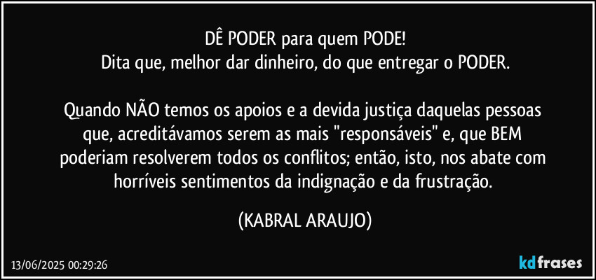 DÊ PODER para quem PODE!
Dita que, melhor dar dinheiro, do que entregar o PODER.

Quando NÃO temos os apoios e a devida justiça daquelas pessoas que, acreditávamos serem as mais "responsáveis" e, que BEM poderiam resolverem todos os conflitos; então, isto, nos abate com horríveis sentimentos da indignação e da frustração. (KABRAL ARAUJO)