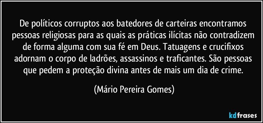 De políticos corruptos aos batedores de carteiras encontramos pessoas religiosas para as quais as práticas ilícitas não contradizem de forma alguma com sua fé em Deus. Tatuagens e crucifixos adornam o corpo de ladrões, assassinos e traficantes. São pessoas que pedem a proteção divina antes de mais um dia de crime. (Mário Pereira Gomes)