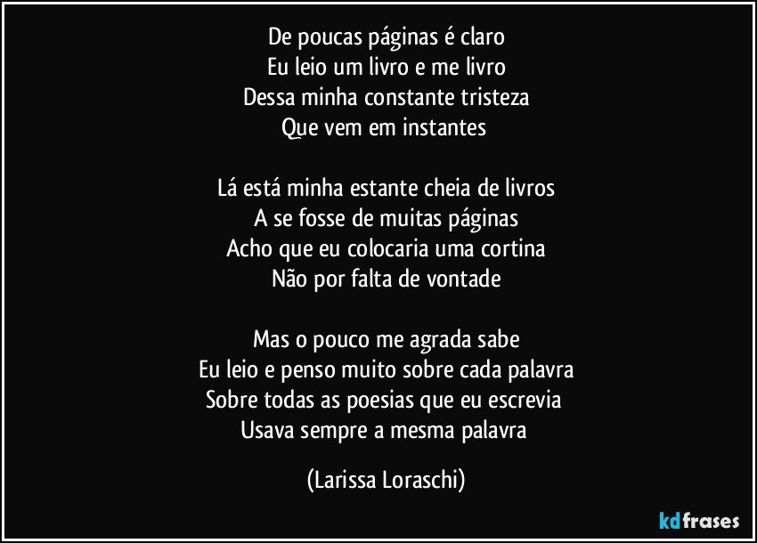 De poucas páginas é claro
Eu leio um livro e me livro
Dessa minha constante tristeza
Que vem em instantes 

Lá está minha estante cheia de livros
A se fosse de muitas páginas
Acho que eu colocaria uma cortina
Não por falta de vontade

Mas o pouco me agrada sabe
Eu leio e penso muito sobre cada palavra
Sobre todas as poesias que eu escrevia 
Usava sempre a mesma palavra (Larissa Loraschi)
