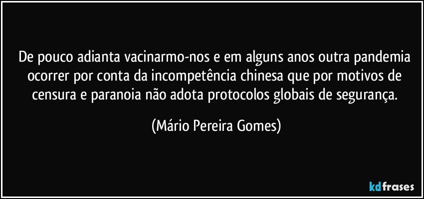 De pouco adianta vacinarmo-nos e em alguns anos outra pandemia ocorrer por conta da incompetência chinesa que por motivos de censura e paranoia não adota protocolos globais de segurança. (Mário Pereira Gomes)