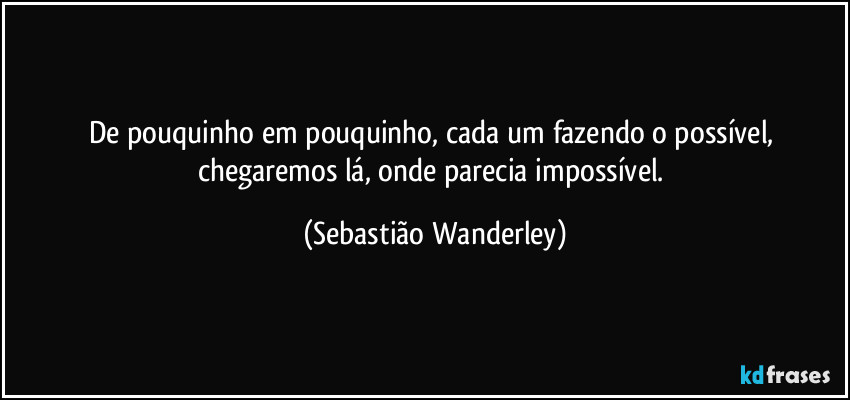 De pouquinho em pouquinho, cada um fazendo o possível, chegaremos lá, onde parecia impossível. (Sebastião Wanderley)