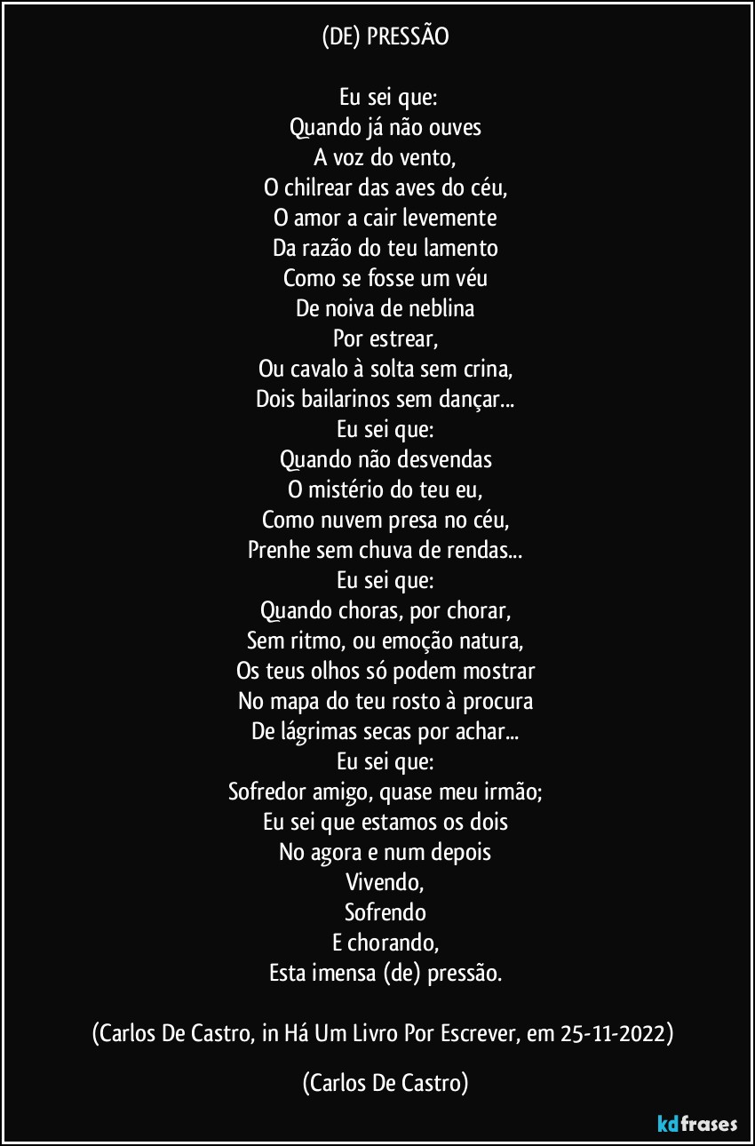 (DE) PRESSÃO

⁠Eu sei que:
Quando já não ouves
A voz do vento,
O chilrear das aves do céu,
O amor a cair levemente
Da razão do teu lamento
Como se fosse um véu
De noiva de neblina
Por estrear,
Ou cavalo à solta sem crina,
Dois bailarinos sem dançar...
Eu sei que:
Quando não desvendas
O mistério do teu eu,
Como nuvem presa no céu,
Prenhe sem chuva de rendas...
Eu sei que:
Quando choras, por chorar,
Sem ritmo, ou emoção natura,
Os teus olhos só podem mostrar
No mapa do teu rosto à procura
De lágrimas secas por achar...
Eu sei que:
Sofredor amigo, quase meu irmão;
Eu sei que estamos os dois
No agora e num depois
Vivendo,
Sofrendo
E chorando,
Esta imensa (de) pressão.

(Carlos De Castro, in Há Um Livro Por Escrever, em 25-11-2022) (Carlos De Castro)