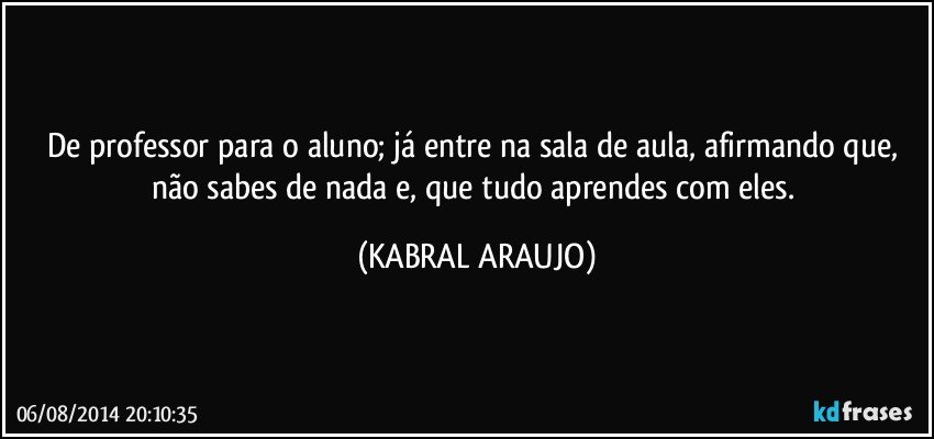 De professor para o aluno; já entre na sala de aula, afirmando que, não sabes de nada e, que tudo aprendes com eles. (KABRAL ARAUJO)